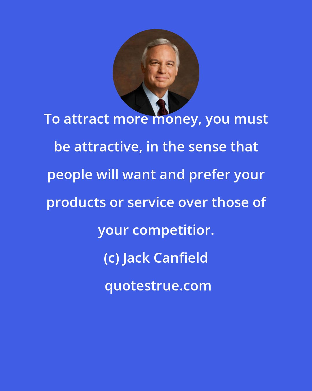 Jack Canfield: To attract more money, you must be attractive, in the sense that people will want and prefer your products or service over those of your competitior.