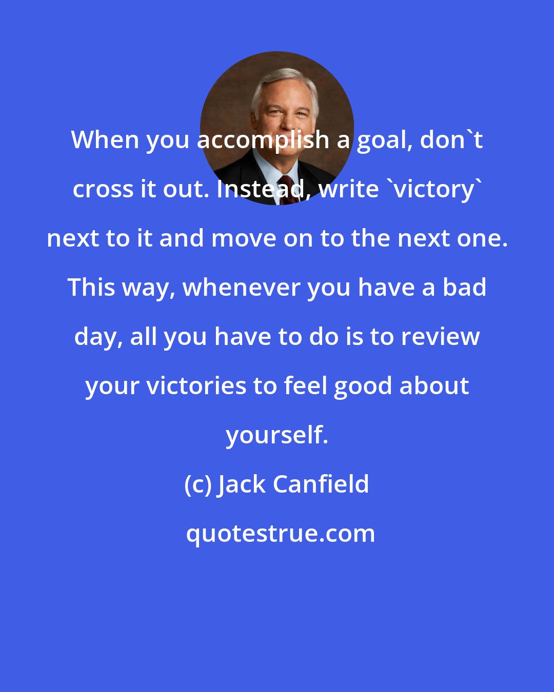 Jack Canfield: When you accomplish a goal, don't cross it out. Instead, write 'victory' next to it and move on to the next one. This way, whenever you have a bad day, all you have to do is to review your victories to feel good about yourself.