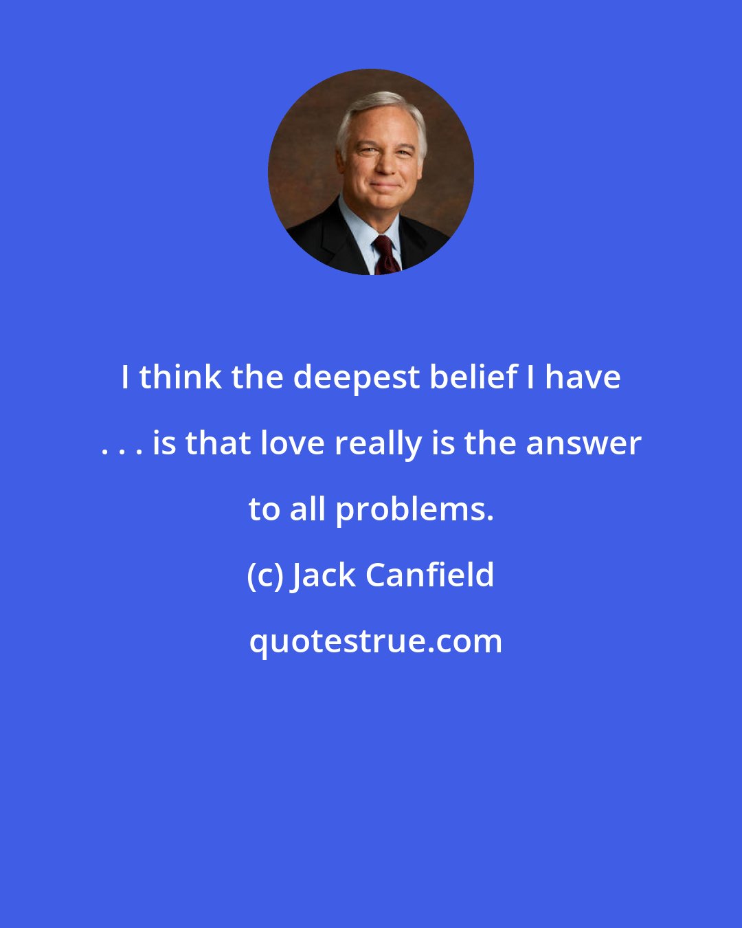 Jack Canfield: I think the deepest belief I have . . . is that love really is the answer to all problems.