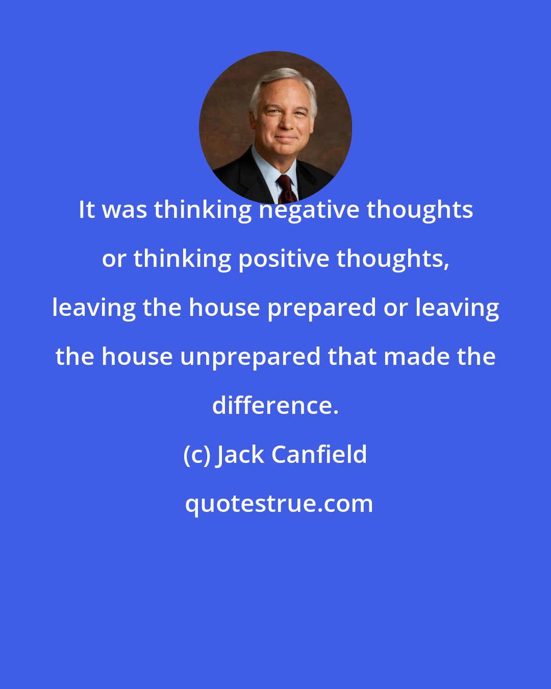 Jack Canfield: It was thinking negative thoughts or thinking positive thoughts, leaving the house prepared or leaving the house unprepared that made the difference.