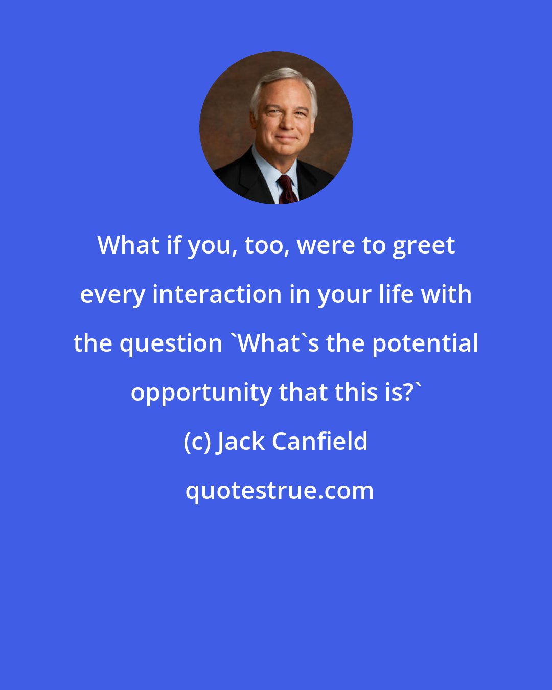 Jack Canfield: What if you, too, were to greet every interaction in your life with the question 'What's the potential opportunity that this is?'