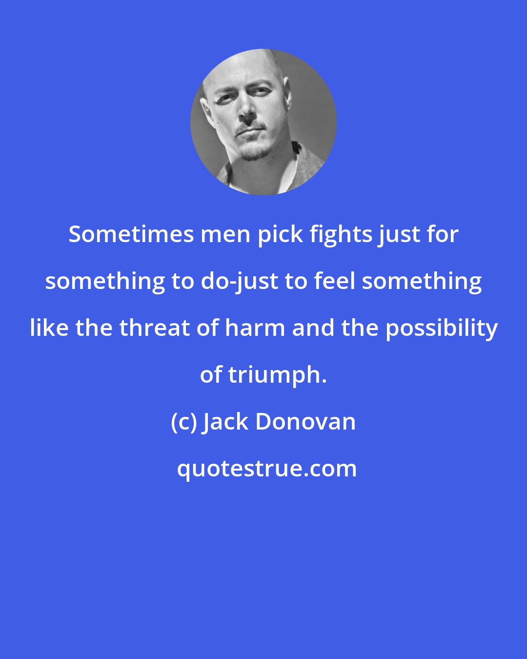 Jack Donovan: Sometimes men pick fights just for something to do-just to feel something like the threat of harm and the possibility of triumph.