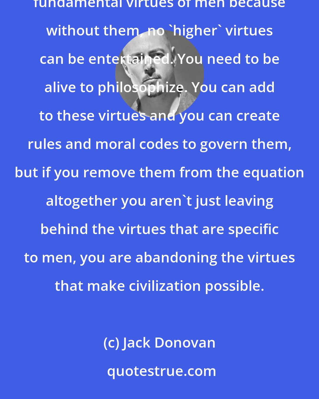 Jack Donovan: Strength, Courage, Mastery, and Honor are the alpha virtues of men all over the world. They are the fundamental virtues of men because without them, no 'higher' virtues can be entertained. You need to be alive to philosophize. You can add to these virtues and you can create rules and moral codes to govern them, but if you remove them from the equation altogether you aren't just leaving behind the virtues that are specific to men, you are abandoning the virtues that make civilization possible.