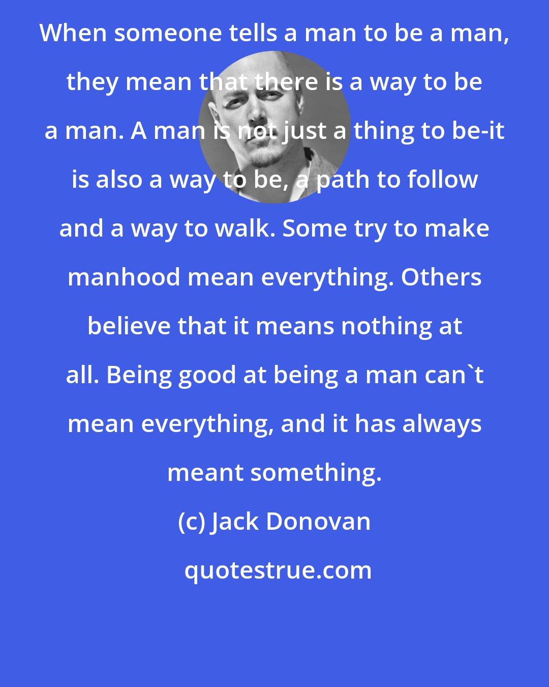 Jack Donovan: When someone tells a man to be a man, they mean that there is a way to be a man. A man is not just a thing to be-it is also a way to be, a path to follow and a way to walk. Some try to make manhood mean everything. Others believe that it means nothing at all. Being good at being a man can't mean everything, and it has always meant something.