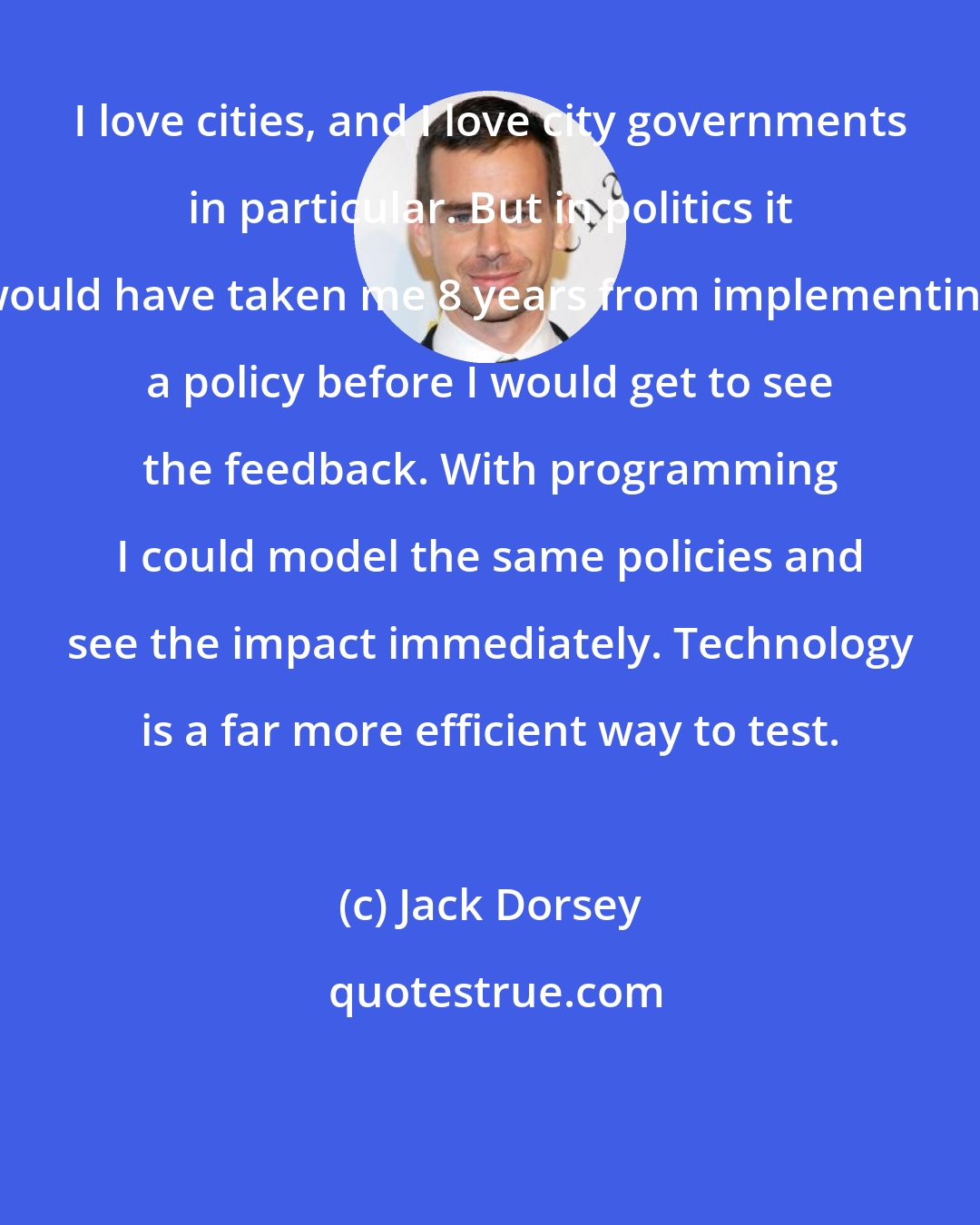 Jack Dorsey: I love cities, and I love city governments in particular. But in politics it would have taken me 8 years from implementing a policy before I would get to see the feedback. With programming I could model the same policies and see the impact immediately. Technology is a far more efficient way to test.