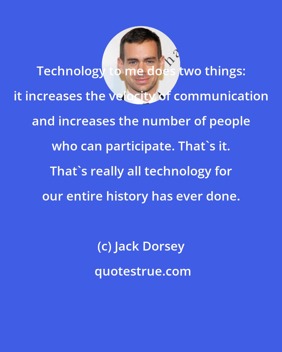 Jack Dorsey: Technology to me does two things: it increases the velocity of communication and increases the number of people who can participate. That's it. That's really all technology for our entire history has ever done.