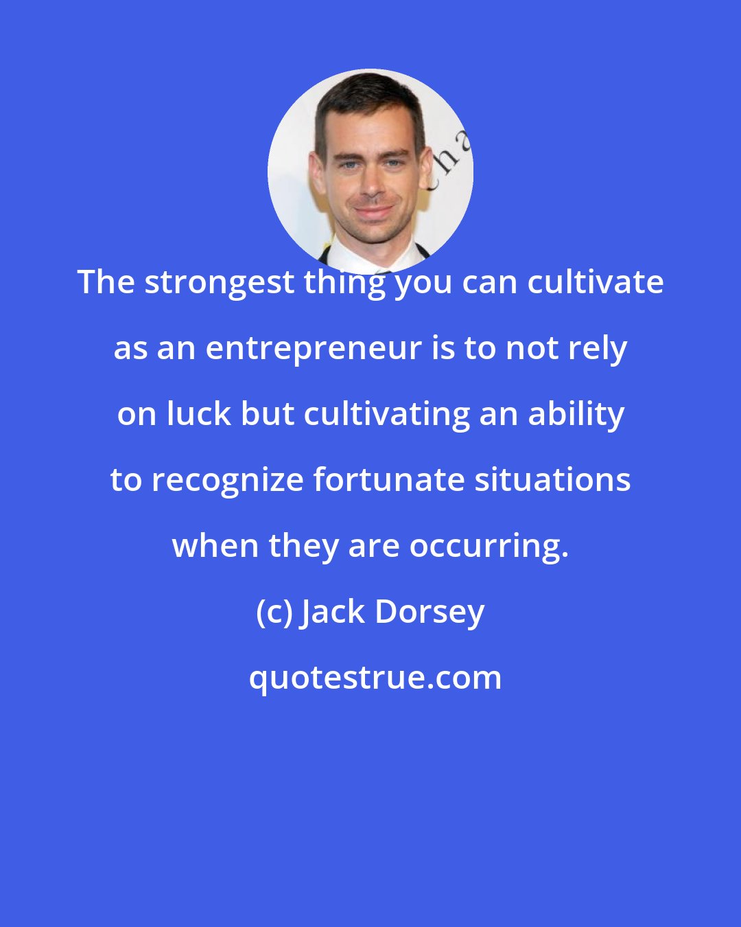 Jack Dorsey: The strongest thing you can cultivate as an entrepreneur is to not rely on luck but cultivating an ability to recognize fortunate situations when they are occurring.