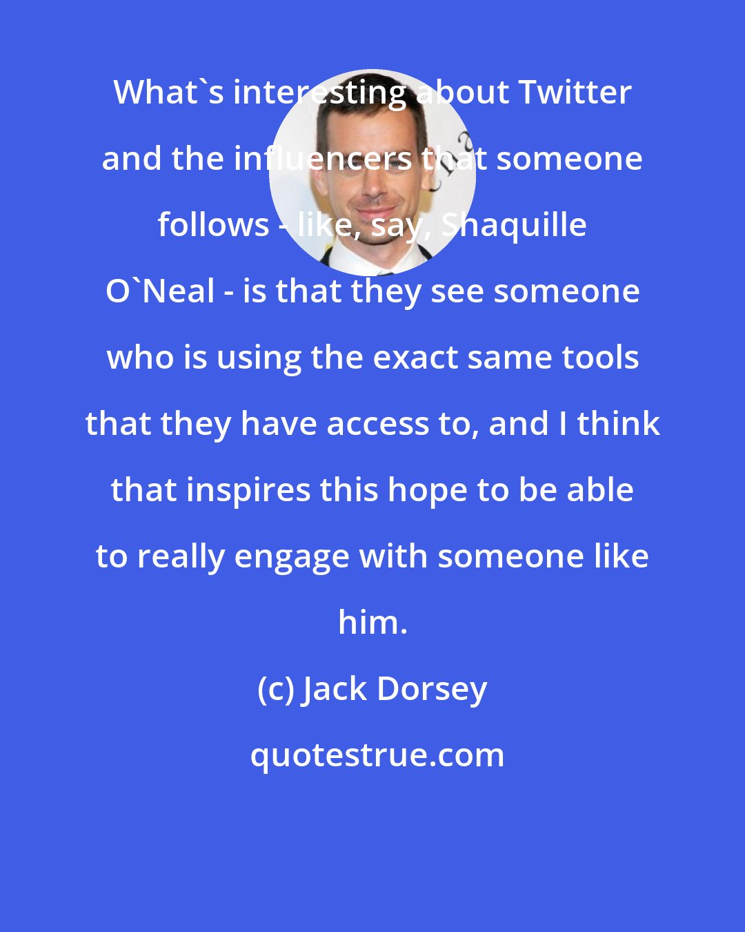 Jack Dorsey: What's interesting about Twitter and the influencers that someone follows - like, say, Shaquille O'Neal - is that they see someone who is using the exact same tools that they have access to, and I think that inspires this hope to be able to really engage with someone like him.