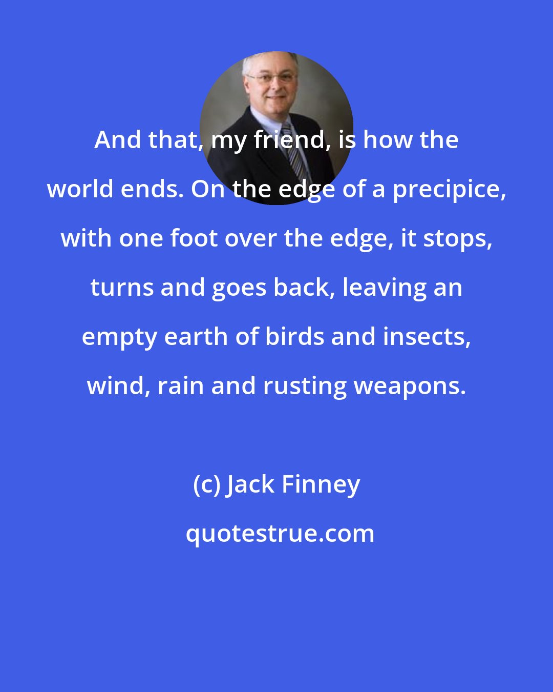 Jack Finney: And that, my friend, is how the world ends. On the edge of a precipice, with one foot over the edge, it stops, turns and goes back, leaving an empty earth of birds and insects, wind, rain and rusting weapons.