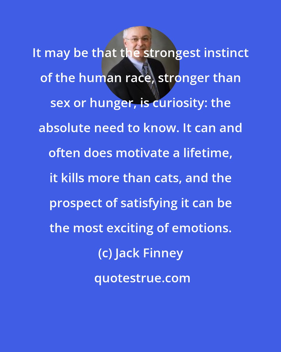 Jack Finney: It may be that the strongest instinct of the human race, stronger than sex or hunger, is curiosity: the absolute need to know. It can and often does motivate a lifetime, it kills more than cats, and the prospect of satisfying it can be the most exciting of emotions.