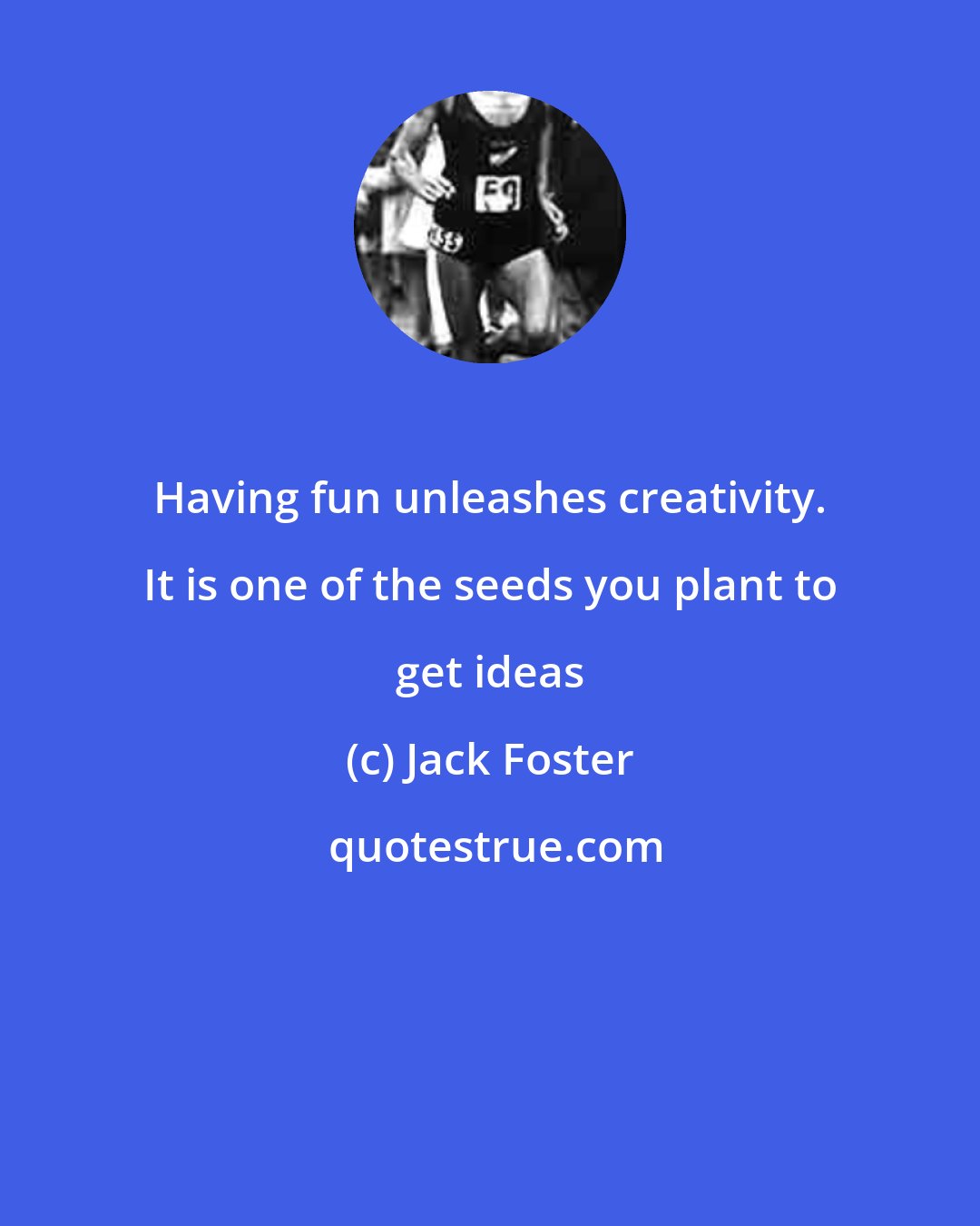 Jack Foster: Having fun unleashes creativity. It is one of the seeds you plant to get ideas