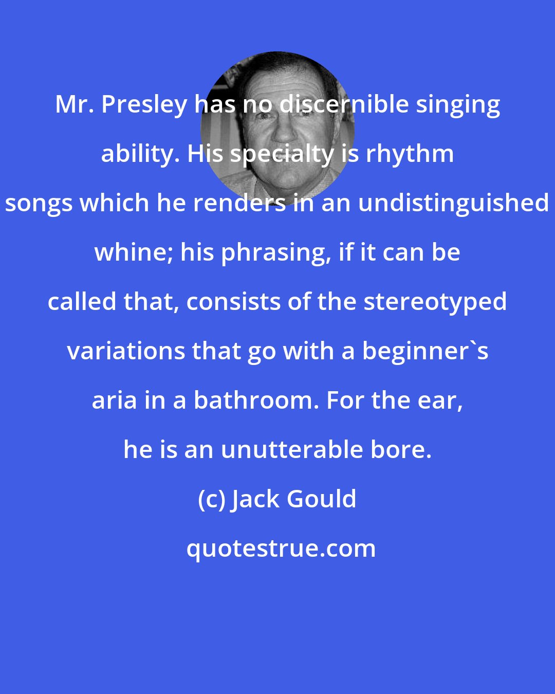 Jack Gould: Mr. Presley has no discernible singing ability. His specialty is rhythm songs which he renders in an undistinguished whine; his phrasing, if it can be called that, consists of the stereotyped variations that go with a beginner's aria in a bathroom. For the ear, he is an unutterable bore.