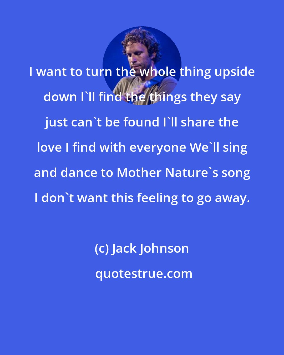 Jack Johnson: I want to turn the whole thing upside down I'll find the things they say just can't be found I'll share the love I find with everyone We'll sing and dance to Mother Nature's song I don't want this feeling to go away.