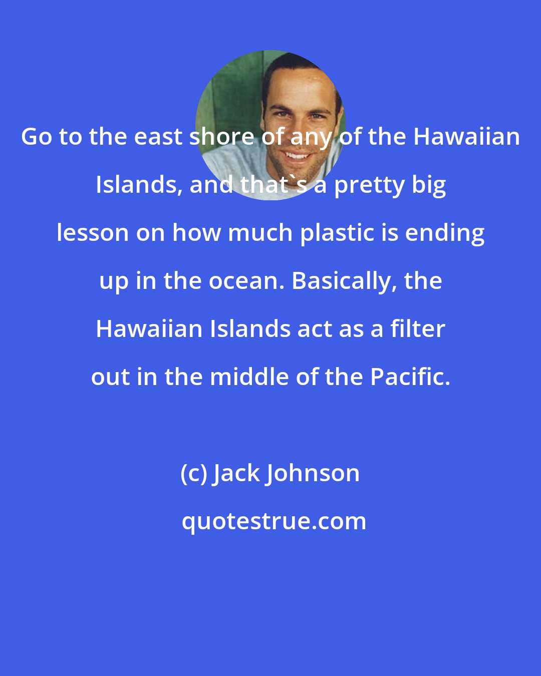 Jack Johnson: Go to the east shore of any of the Hawaiian Islands, and that's a pretty big lesson on how much plastic is ending up in the ocean. Basically, the Hawaiian Islands act as a filter out in the middle of the Pacific.