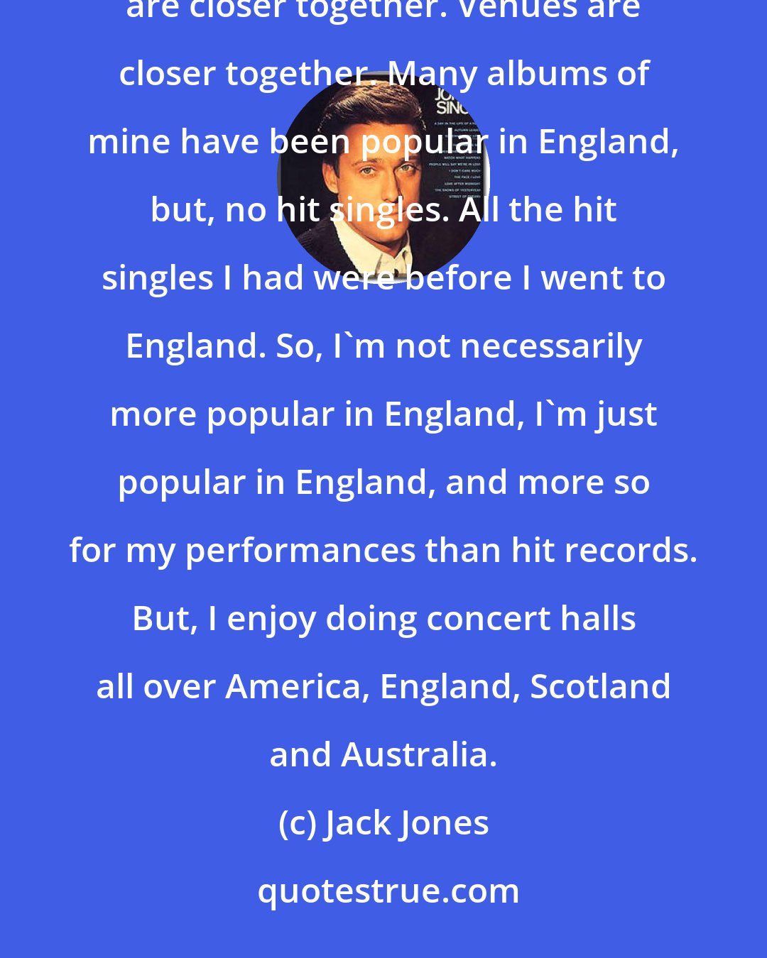 Jack Jones: I'm popular in the United States and I'm popular in England. England is just more concentrated. The people are closer together. Venues are closer together. Many albums of mine have been popular in England, but, no hit singles. All the hit singles I had were before I went to England. So, I'm not necessarily more popular in England, I'm just popular in England, and more so for my performances than hit records. But, I enjoy doing concert halls all over America, England, Scotland and Australia.