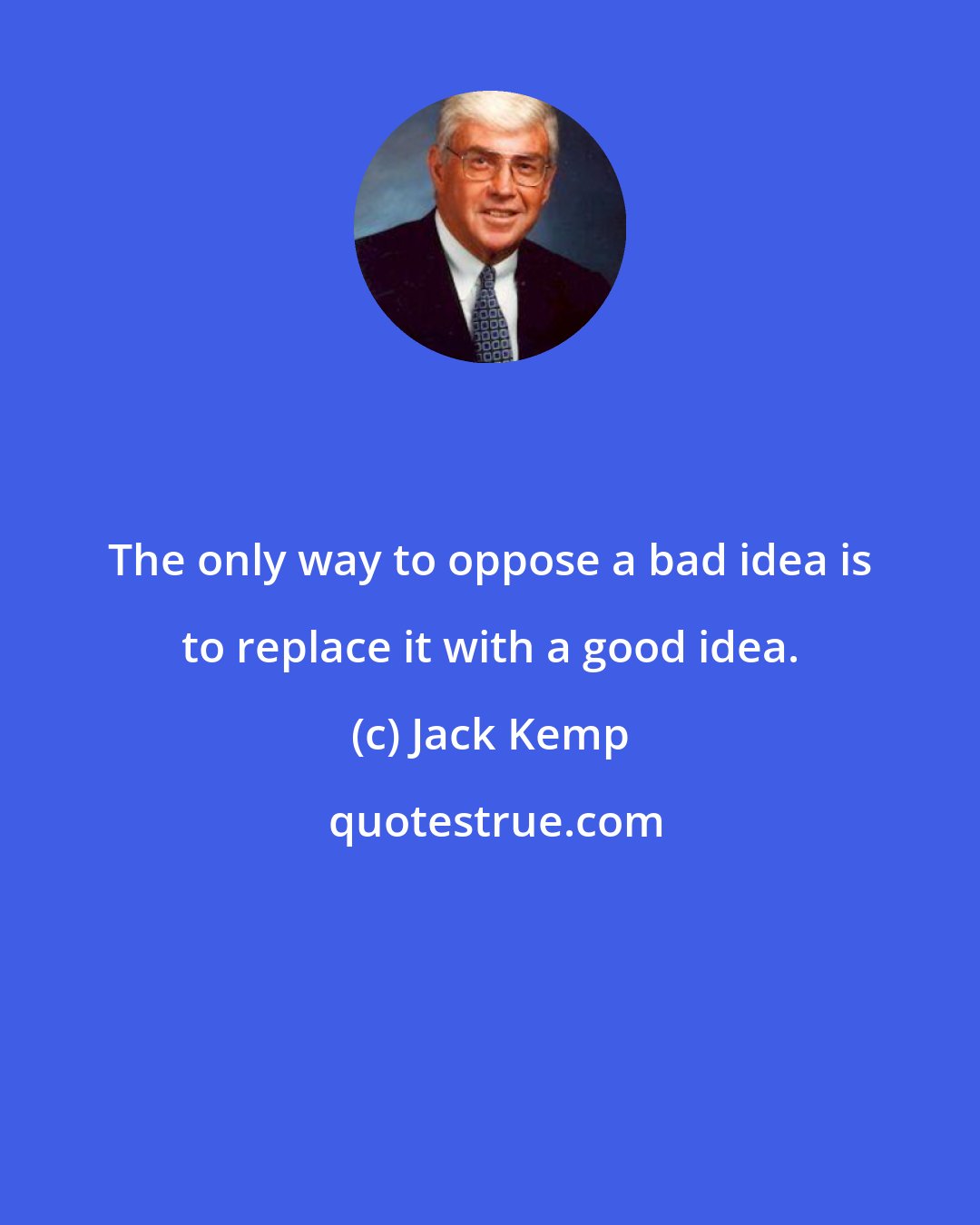 Jack Kemp: The only way to oppose a bad idea is to replace it with a good idea.