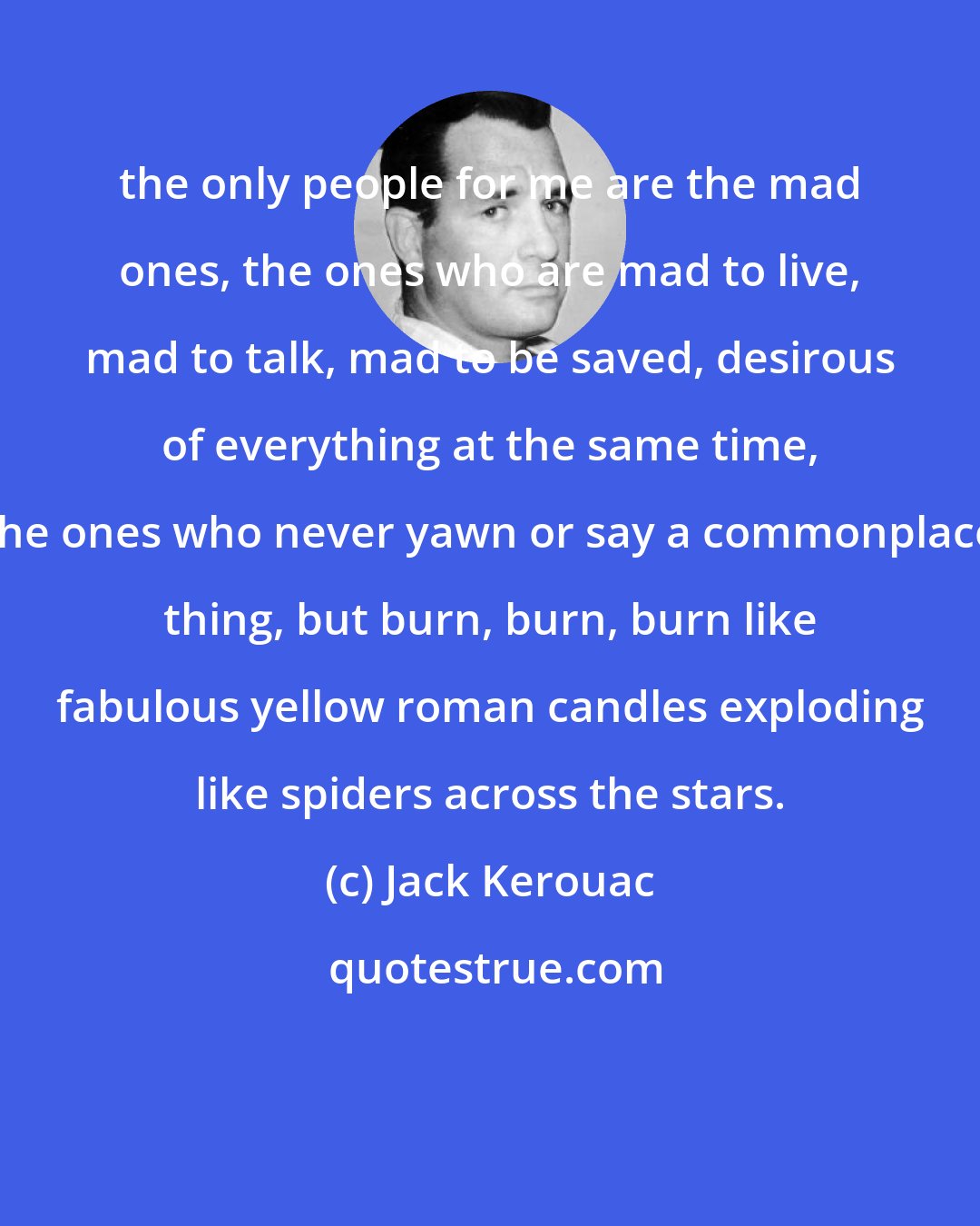 Jack Kerouac: the only people for me are the mad ones, the ones who are mad to live, mad to talk, mad to be saved, desirous of everything at the same time, the ones who never yawn or say a commonplace thing, but burn, burn, burn like fabulous yellow roman candles exploding like spiders across the stars.