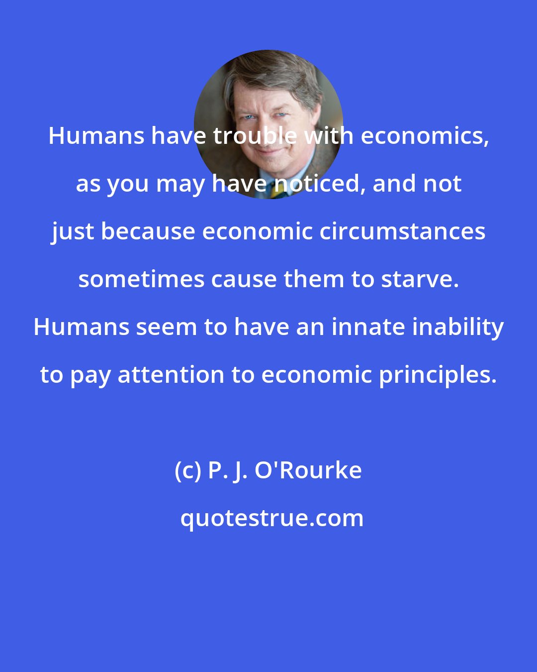 P. J. O'Rourke: Humans have trouble with economics, as you may have noticed, and not just because economic circumstances sometimes cause them to starve. Humans seem to have an innate inability to pay attention to economic principles.