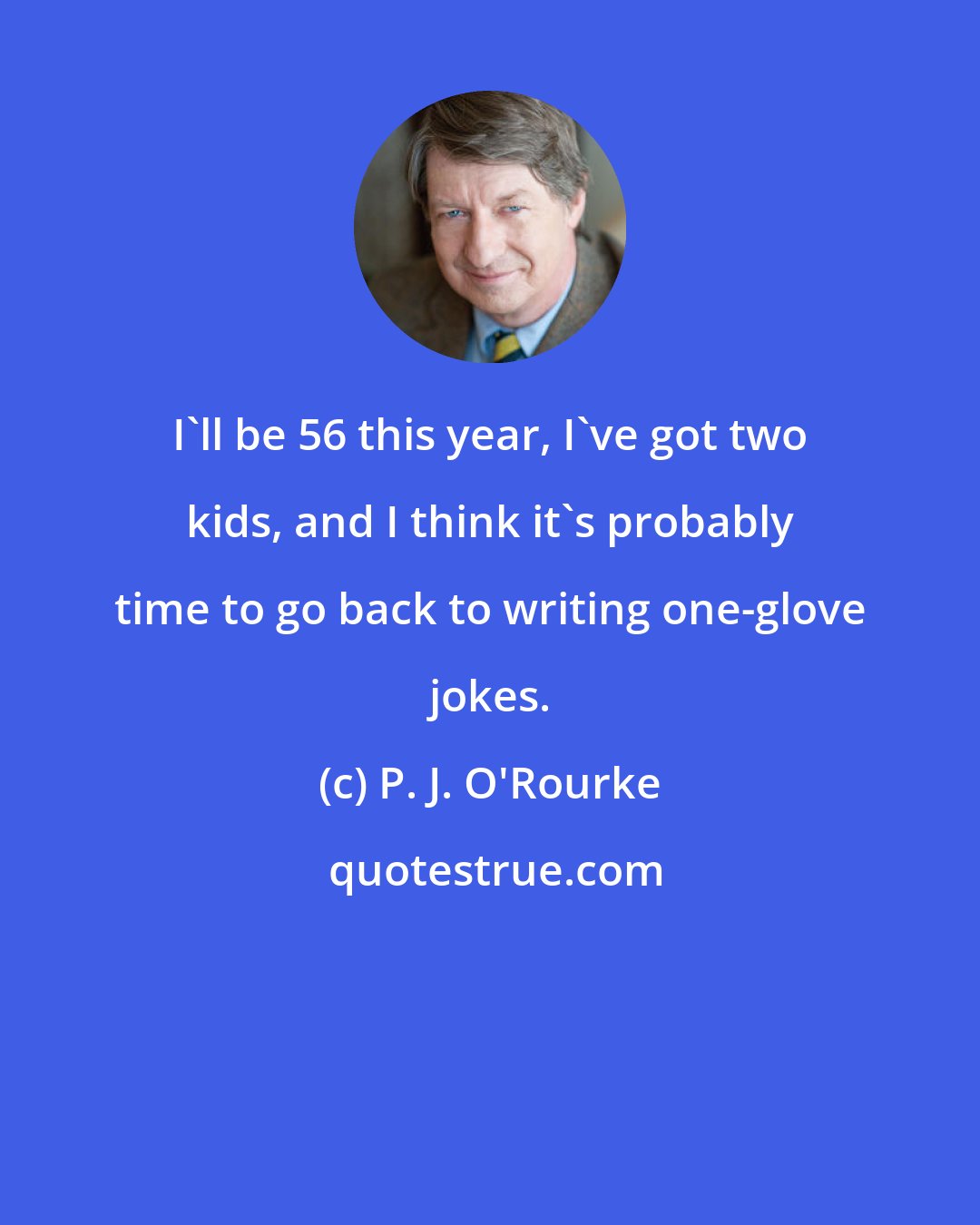 P. J. O'Rourke: I'll be 56 this year, I've got two kids, and I think it's probably time to go back to writing one-glove jokes.