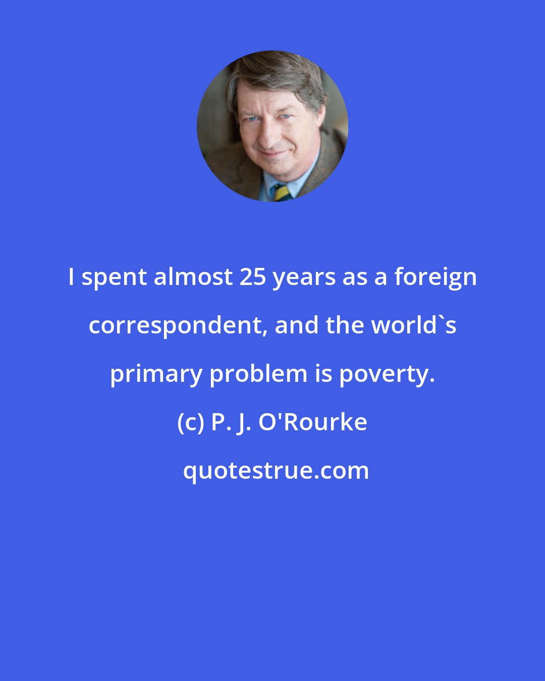 P. J. O'Rourke: I spent almost 25 years as a foreign correspondent, and the world's primary problem is poverty.