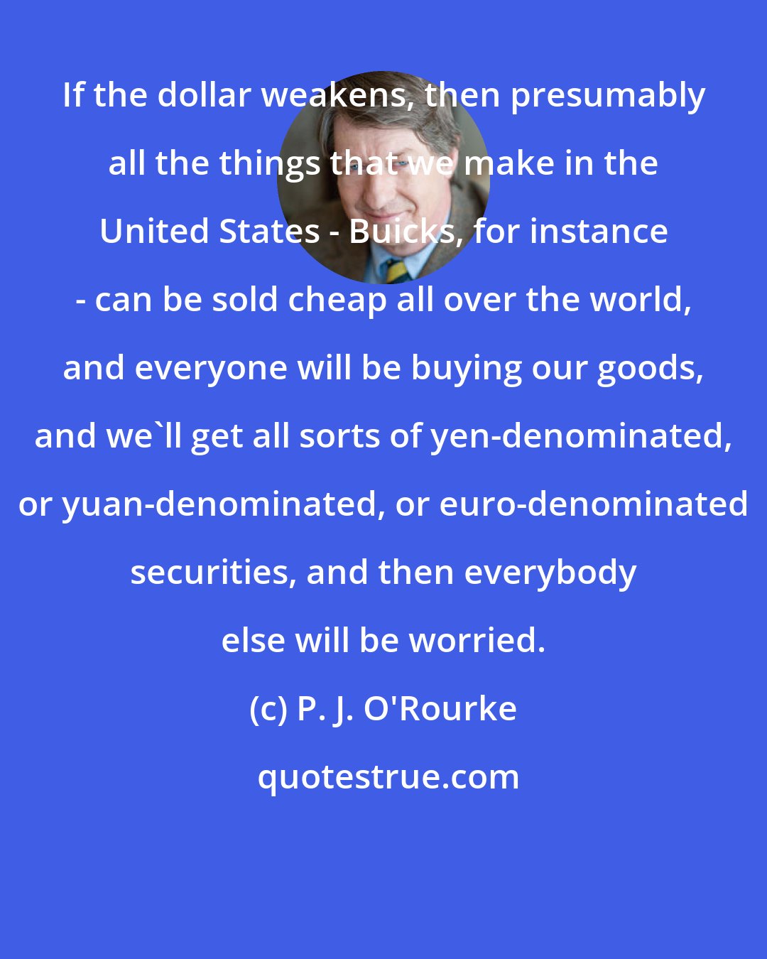 P. J. O'Rourke: If the dollar weakens, then presumably all the things that we make in the United States - Buicks, for instance - can be sold cheap all over the world, and everyone will be buying our goods, and we'll get all sorts of yen-denominated, or yuan-denominated, or euro-denominated securities, and then everybody else will be worried.