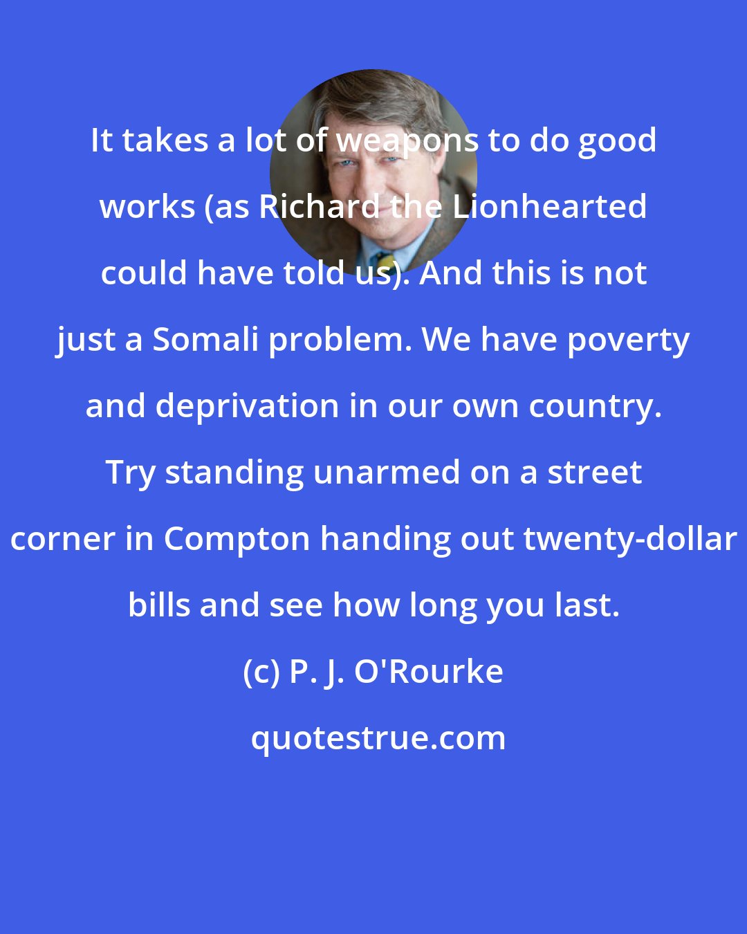 P. J. O'Rourke: It takes a lot of weapons to do good works (as Richard the Lionhearted could have told us). And this is not just a Somali problem. We have poverty and deprivation in our own country. Try standing unarmed on a street corner in Compton handing out twenty-dollar bills and see how long you last.