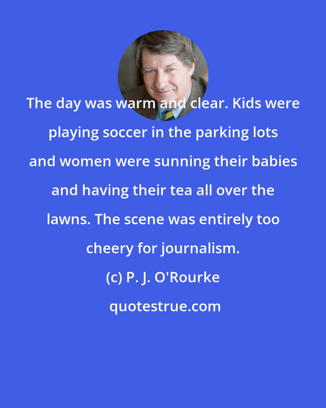 P. J. O'Rourke: The day was warm and clear. Kids were playing soccer in the parking lots and women were sunning their babies and having their tea all over the lawns. The scene was entirely too cheery for journalism.