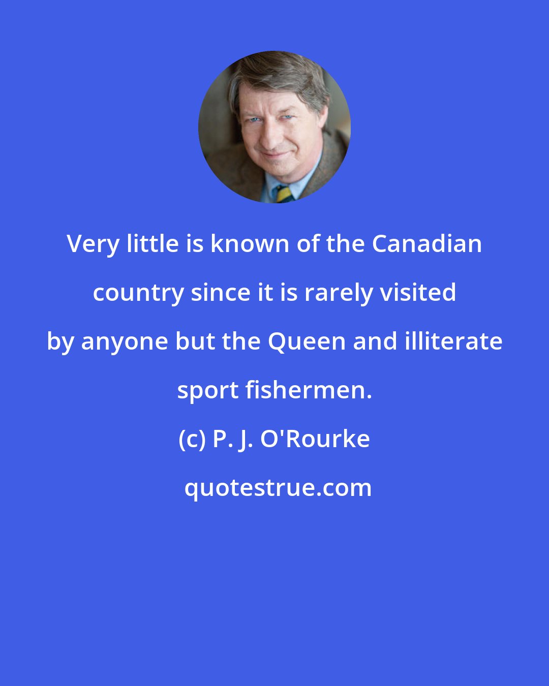 P. J. O'Rourke: Very little is known of the Canadian country since it is rarely visited by anyone but the Queen and illiterate sport fishermen.
