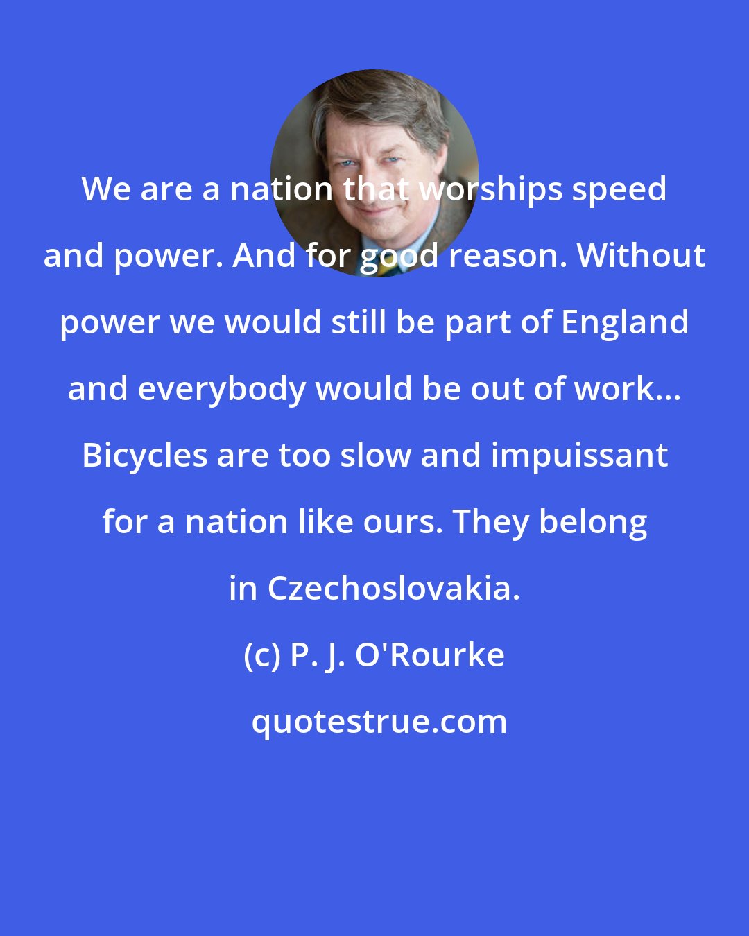 P. J. O'Rourke: We are a nation that worships speed and power. And for good reason. Without power we would still be part of England and everybody would be out of work... Bicycles are too slow and impuissant for a nation like ours. They belong in Czechoslovakia.
