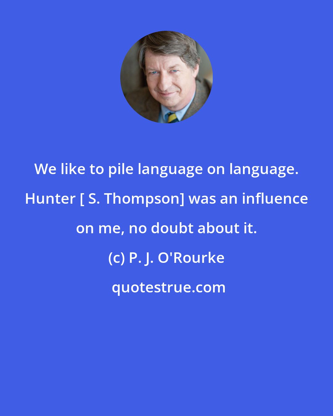 P. J. O'Rourke: We like to pile language on language. Hunter [ S. Thompson] was an influence on me, no doubt about it.