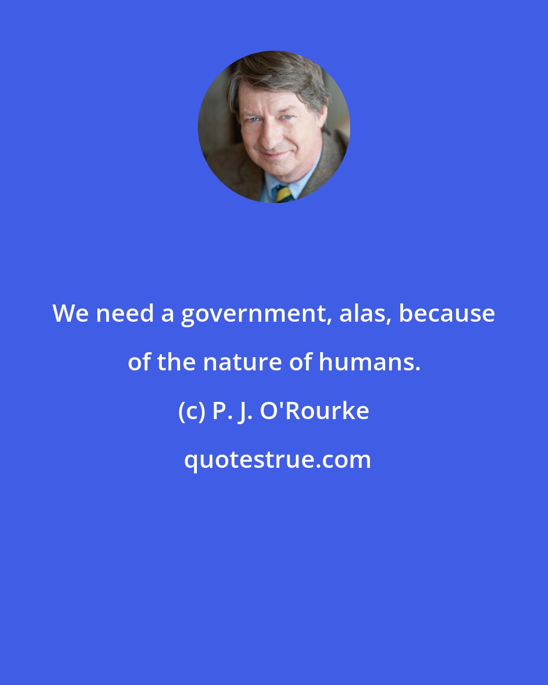 P. J. O'Rourke: We need a government, alas, because of the nature of humans.