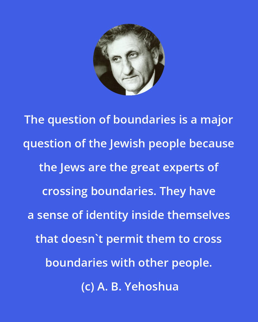 A. B. Yehoshua: The question of boundaries is a major question of the Jewish people because the Jews are the great experts of crossing boundaries. They have a sense of identity inside themselves that doesn't permit them to cross boundaries with other people.