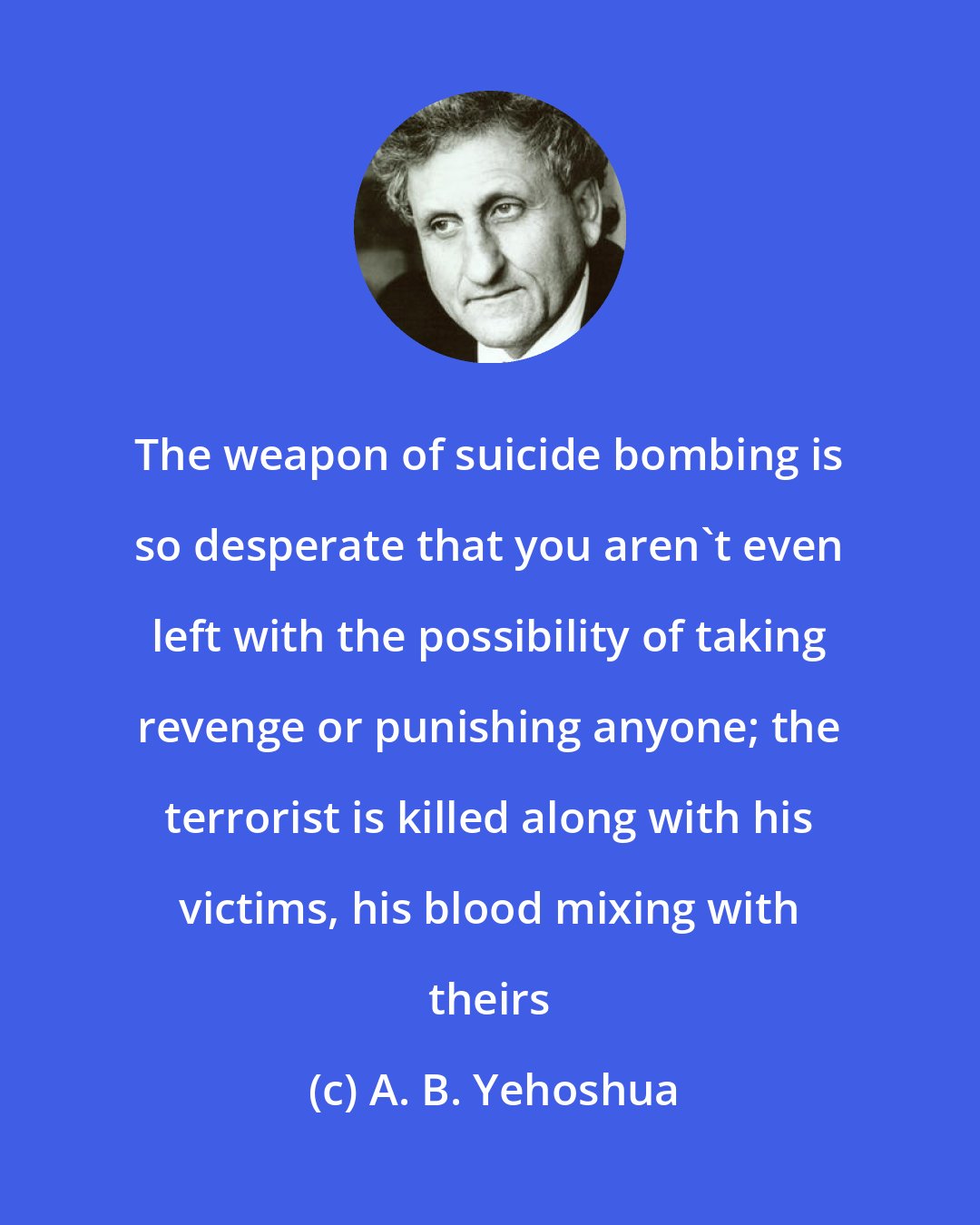 A. B. Yehoshua: The weapon of suicide bombing is so desperate that you aren't even left with the possibility of taking revenge or punishing anyone; the terrorist is killed along with his victims, his blood mixing with theirs