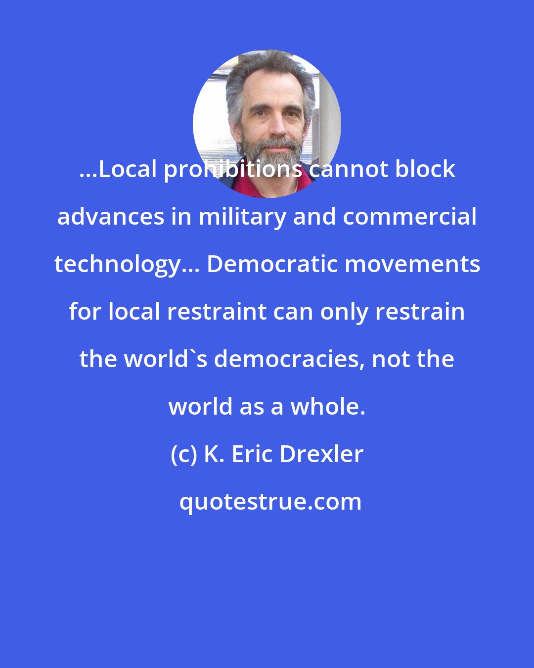 K. Eric Drexler: ...Local prohibitions cannot block advances in military and commercial technology... Democratic movements for local restraint can only restrain the world's democracies, not the world as a whole.