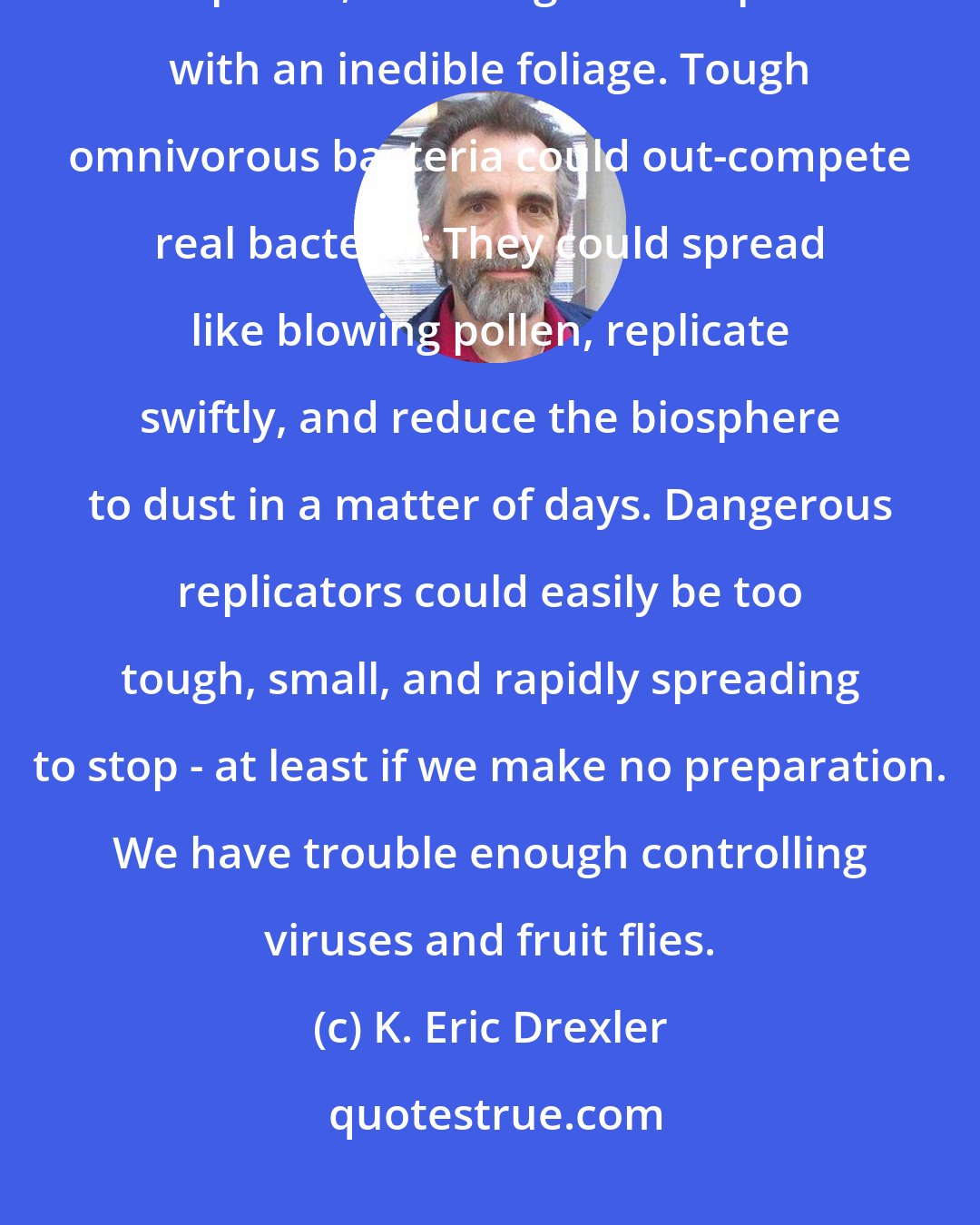 K. Eric Drexler: Plants with leaves no more efficient than today's solar cells could out-compete real plants, crowding the biosphere with an inedible foliage. Tough omnivorous bacteria could out-compete real bacteria: They could spread like blowing pollen, replicate swiftly, and reduce the biosphere to dust in a matter of days. Dangerous replicators could easily be too tough, small, and rapidly spreading to stop - at least if we make no preparation. We have trouble enough controlling viruses and fruit flies.