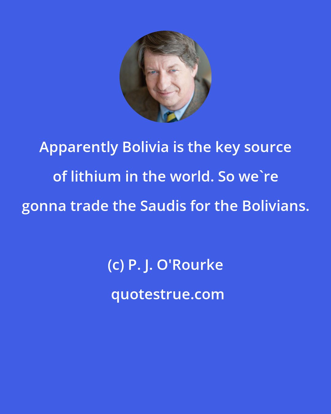 P. J. O'Rourke: Apparently Bolivia is the key source of lithium in the world. So we're gonna trade the Saudis for the Bolivians.