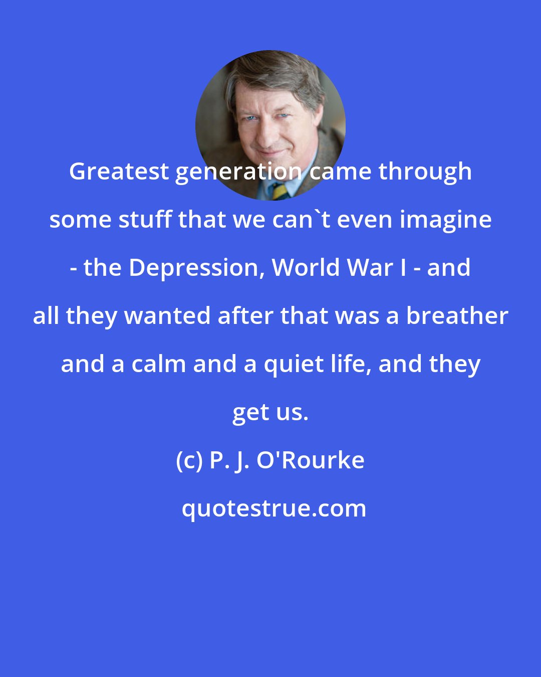 P. J. O'Rourke: Greatest generation came through some stuff that we can't even imagine - the Depression, World War I - and all they wanted after that was a breather and a calm and a quiet life, and they get us.