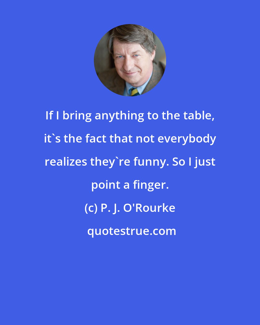 P. J. O'Rourke: If I bring anything to the table, it's the fact that not everybody realizes they're funny. So I just point a finger.