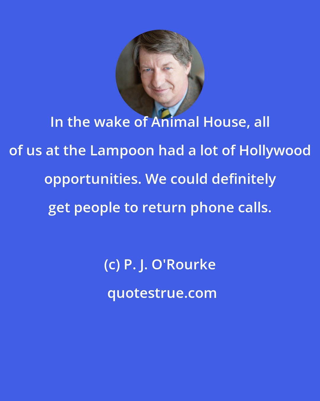 P. J. O'Rourke: In the wake of Animal House, all of us at the Lampoon had a lot of Hollywood opportunities. We could definitely get people to return phone calls.