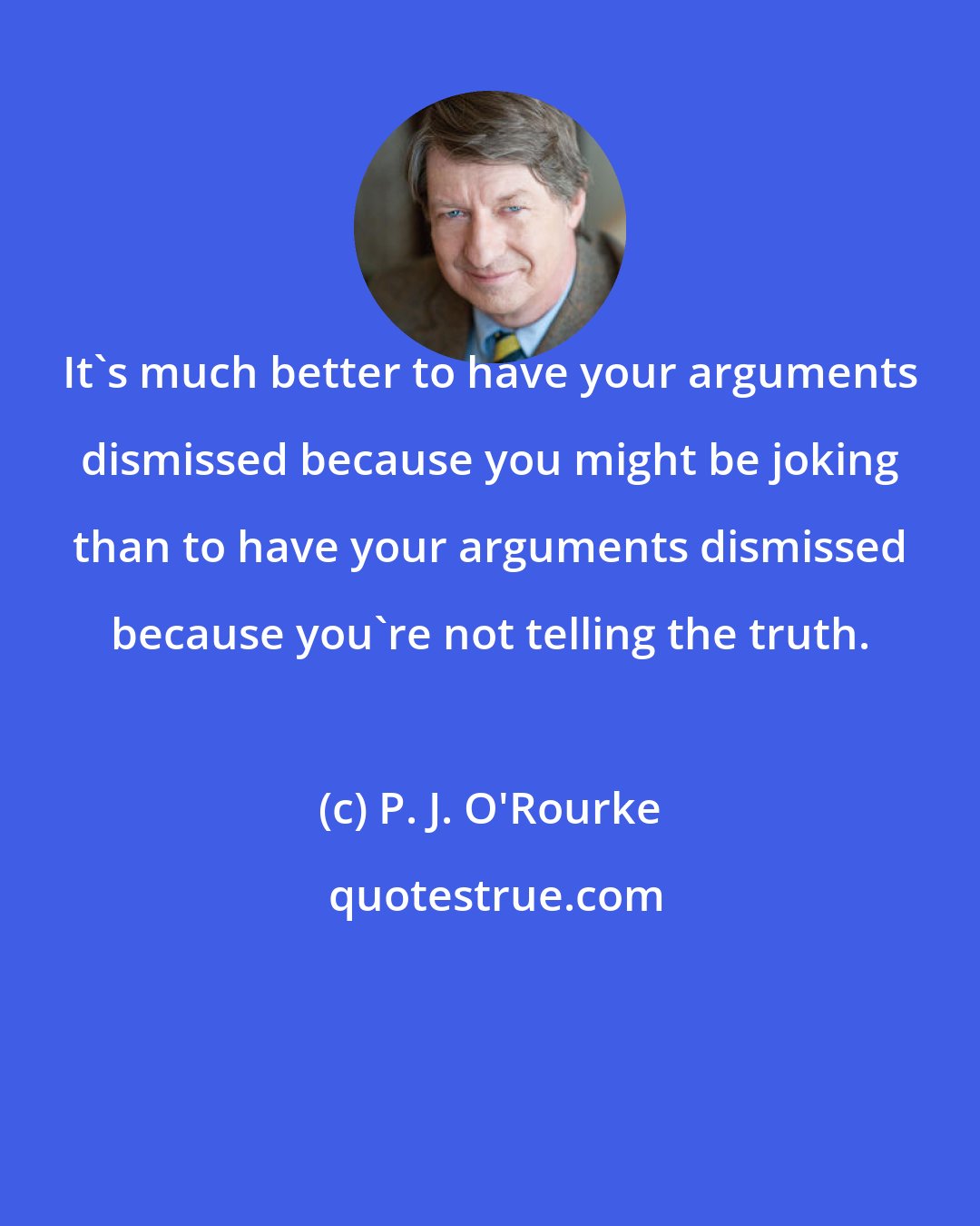 P. J. O'Rourke: It's much better to have your arguments dismissed because you might be joking than to have your arguments dismissed because you're not telling the truth.