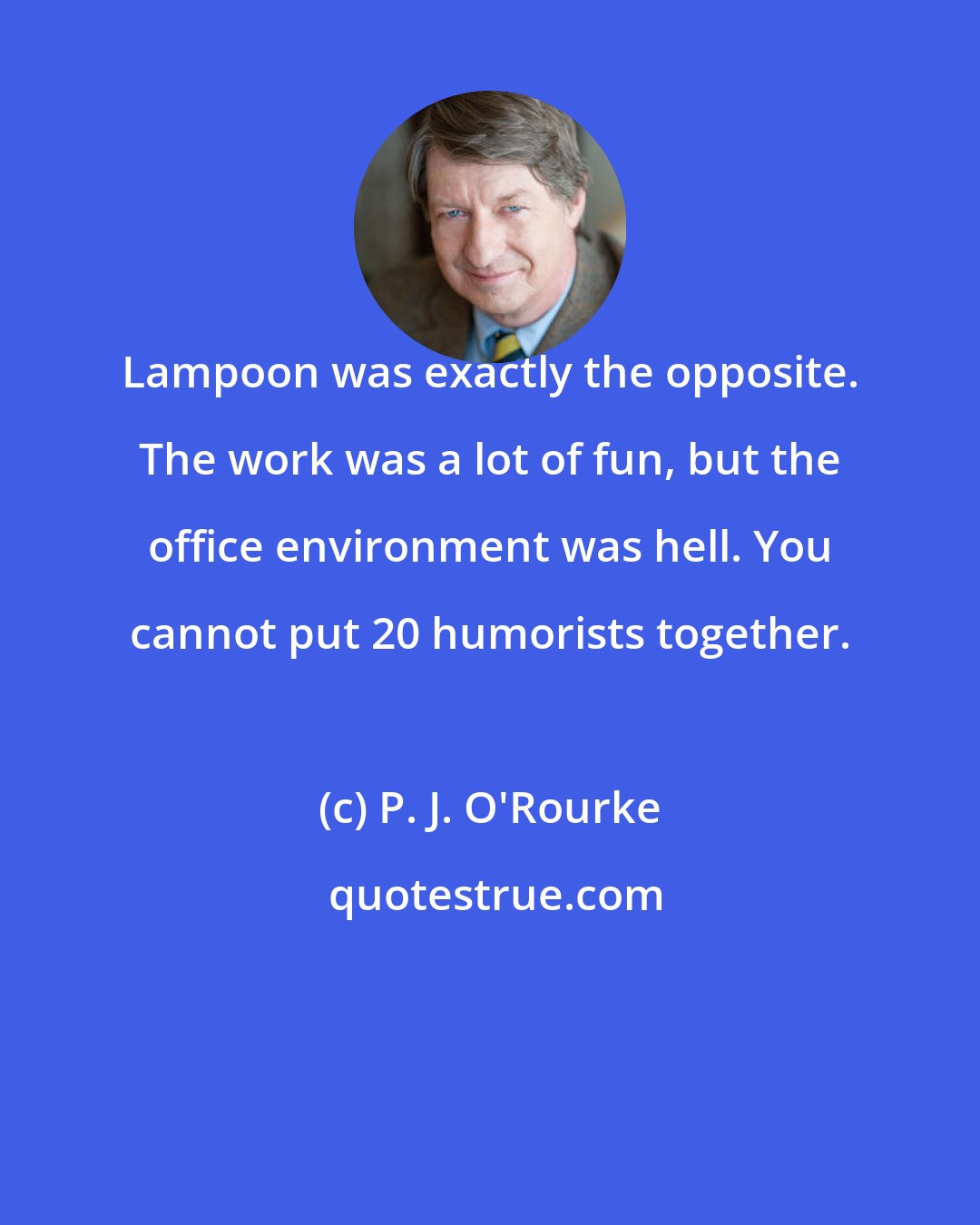 P. J. O'Rourke: Lampoon was exactly the opposite. The work was a lot of fun, but the office environment was hell. You cannot put 20 humorists together.