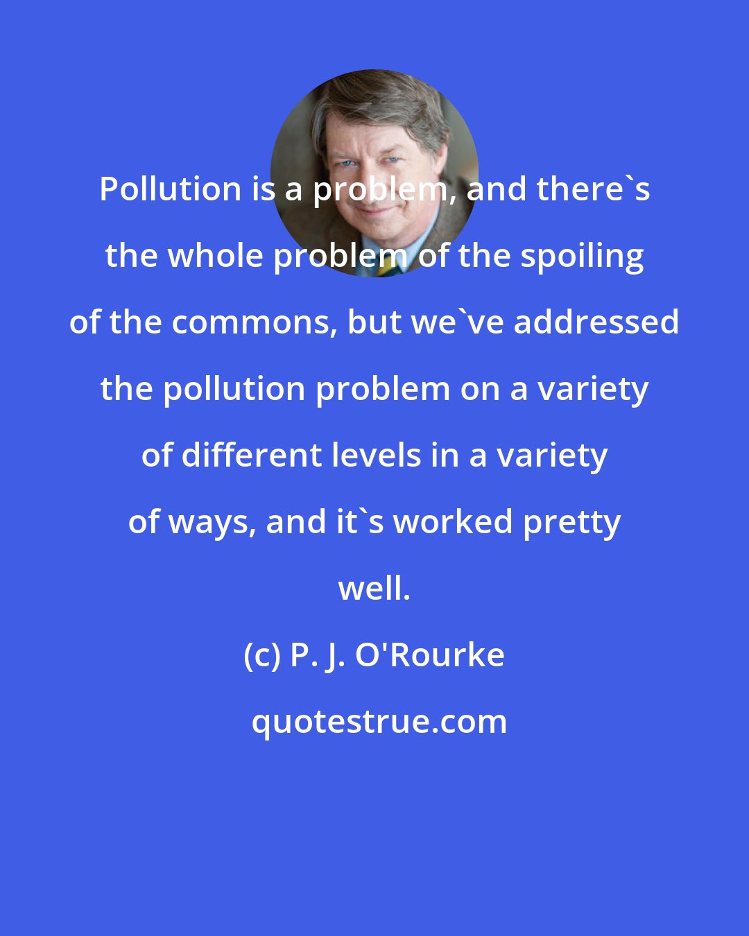 P. J. O'Rourke: Pollution is a problem, and there's the whole problem of the spoiling of the commons, but we've addressed the pollution problem on a variety of different levels in a variety of ways, and it's worked pretty well.