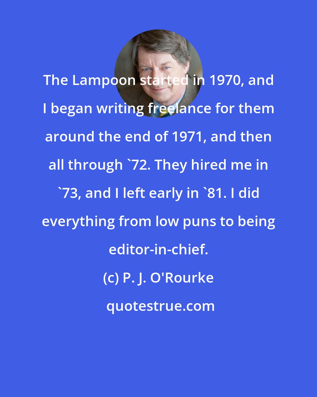 P. J. O'Rourke: The Lampoon started in 1970, and I began writing freelance for them around the end of 1971, and then all through '72. They hired me in '73, and I left early in '81. I did everything from low puns to being editor-in-chief.