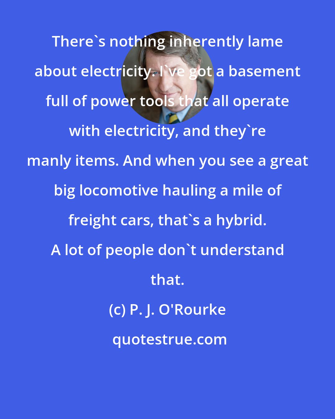 P. J. O'Rourke: There's nothing inherently lame about electricity. I've got a basement full of power tools that all operate with electricity, and they're manly items. And when you see a great big locomotive hauling a mile of freight cars, that's a hybrid. A lot of people don't understand that.