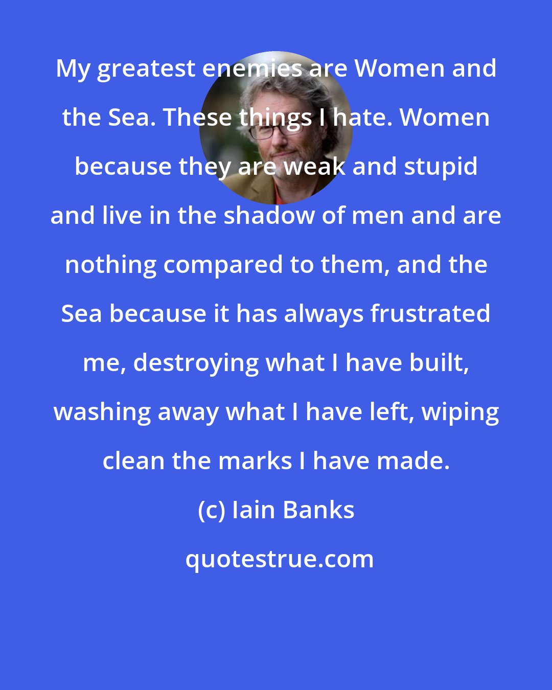 Iain Banks: My greatest enemies are Women and the Sea. These things I hate. Women because they are weak and stupid and live in the shadow of men and are nothing compared to them, and the Sea because it has always frustrated me, destroying what I have built, washing away what I have left, wiping clean the marks I have made.