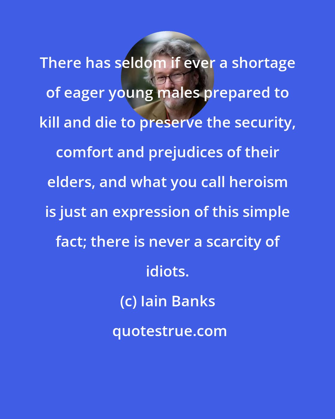 Iain Banks: There has seldom if ever a shortage of eager young males prepared to kill and die to preserve the security, comfort and prejudices of their elders, and what you call heroism is just an expression of this simple fact; there is never a scarcity of idiots.