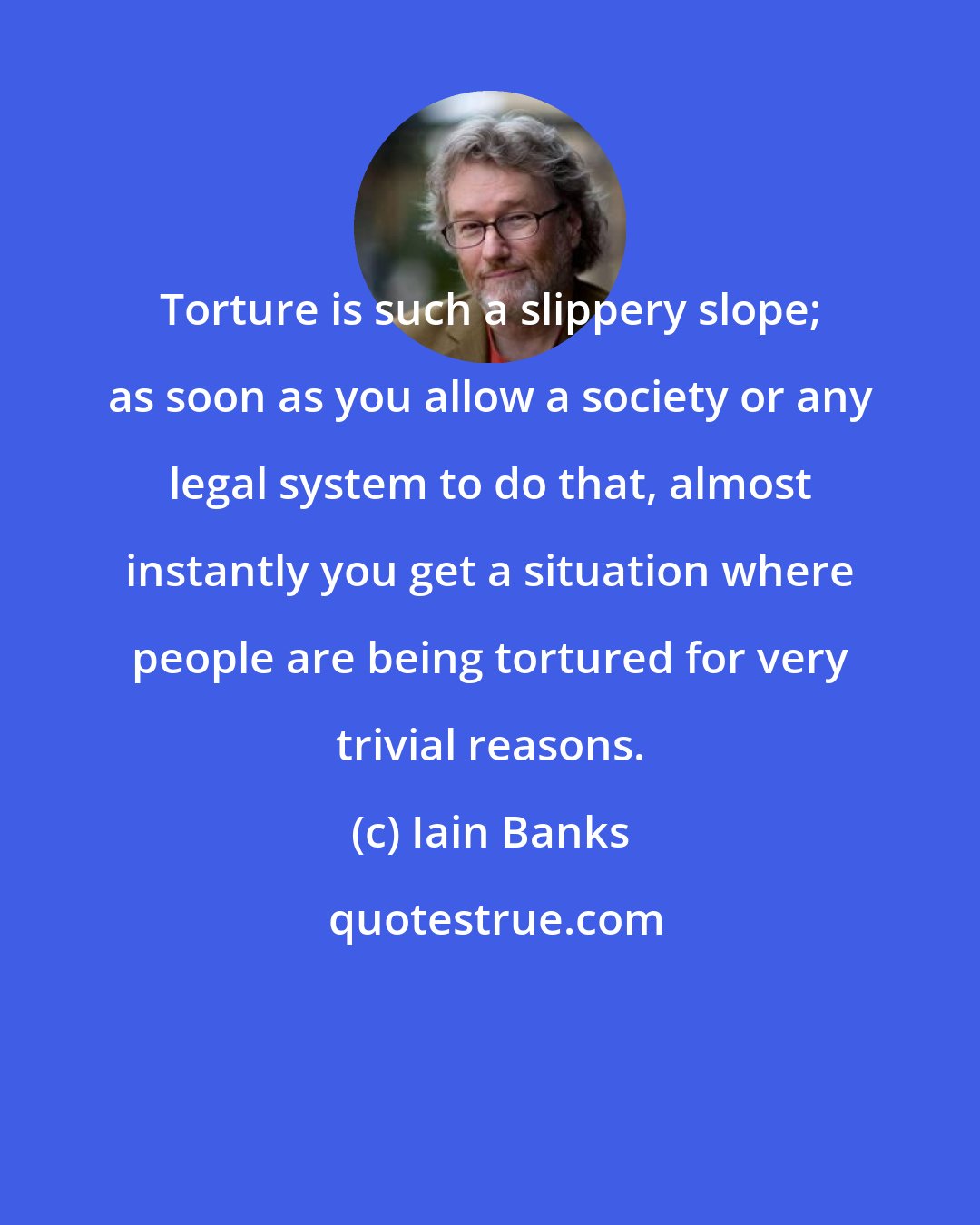 Iain Banks: Torture is such a slippery slope; as soon as you allow a society or any legal system to do that, almost instantly you get a situation where people are being tortured for very trivial reasons.
