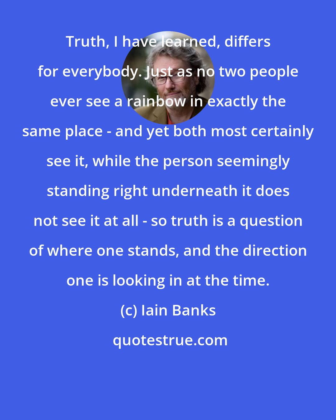 Iain Banks: Truth, I have learned, differs for everybody. Just as no two people ever see a rainbow in exactly the same place - and yet both most certainly see it, while the person seemingly standing right underneath it does not see it at all - so truth is a question of where one stands, and the direction one is looking in at the time.