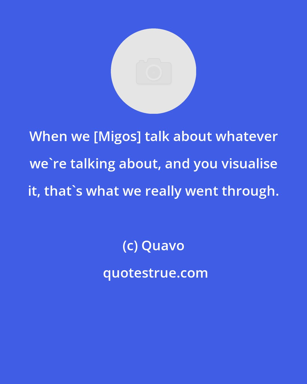 Quavo: When we [Migos] talk about whatever we're talking about, and you visualise it, that's what we really went through.