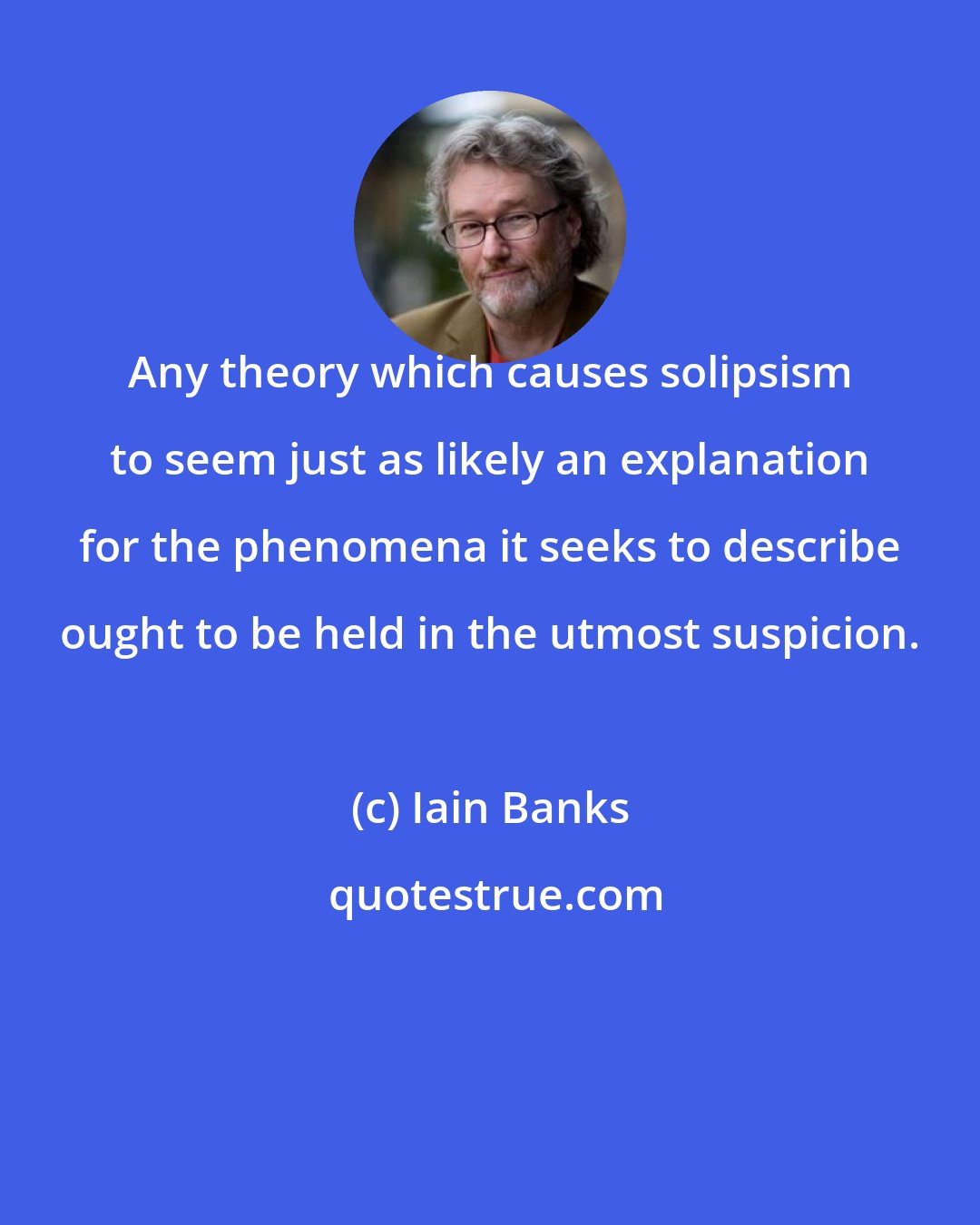 Iain Banks: Any theory which causes solipsism to seem just as likely an explanation for the phenomena it seeks to describe ought to be held in the utmost suspicion.